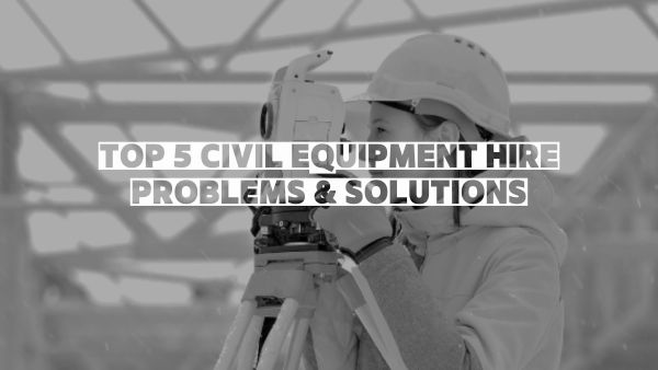 TOP 5 CIVIL EQUIPMENT HIRE PROBLEMS AND SOLUTIONS
